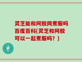 灵芝能和阿胶同煮服吗百度百科(灵芝和阿胶可以一起煮服吗？)