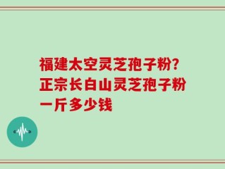 福建太空灵芝孢子粉？正宗长白山灵芝孢子粉一斤多少钱