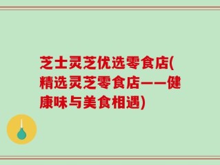 芝士灵芝优选零食店(精选灵芝零食店——健康味与美食相遇)
