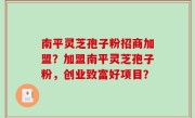 南平灵芝孢子粉招商加盟？加盟南平灵芝孢子粉，创业致富好项目？