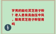 岁男的能吃灵芝孢子粉？老人患有高血压中风，服用灵芝孢子粉管用吗