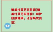 植美村灵芝五件套(植美村灵芝五件套：呵护肌肤健康，让你焕发自信)