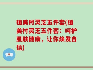 植美村灵芝五件套(植美村灵芝五件套：呵护肌肤健康，让你焕发自信)