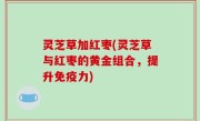灵芝草加红枣(灵芝草与红枣的黄金组合，提升免疫力)