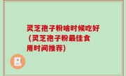 灵芝孢子粉啥时候吃好 (灵芝孢子粉最佳食用时间推荐)
