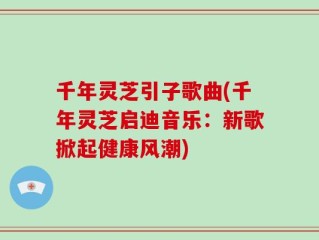 千年灵芝引子歌曲(千年灵芝启迪音乐：新歌掀起健康风潮)