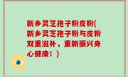 新乡灵芝孢子粉皮粉(新乡灵芝孢子粉与皮粉双重滋补，重新振兴身心健康！)