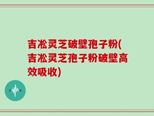 吉凇灵芝破壁孢子粉(吉凇灵芝孢子粉破壁高效吸收)