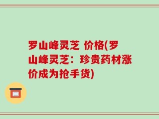 罗山峰灵芝 价格(罗山峰灵芝：珍贵药材涨价成为抢手货)