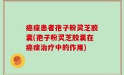 癌症患者孢子粉灵芝胶囊(孢子粉灵芝胶囊在癌症治疗中的作用)