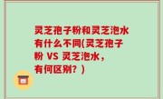 灵芝孢子粉和灵芝泡水有什么不同(灵芝孢子粉 VS 灵芝泡水，有何区别？)