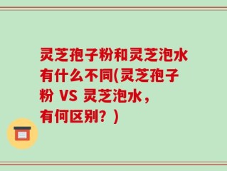 灵芝孢子粉和灵芝泡水有什么不同(灵芝孢子粉 VS 灵芝泡水，有何区别？)