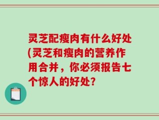 灵芝配瘦肉有什么好处(灵芝和瘦肉的营养作用合并，你必须报告七个惊人的好处？