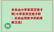 长白山小李家灵芝孢子粉(小李家灵芝孢子粉：长白山传统中药的革新之选)