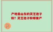产地是山东的灵芝孢子粉？灵芝孢子粉哪里产