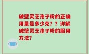 破壁灵芝孢子粉的正确用量是多少克？？详解破壁灵芝孢子粉的服用方法？