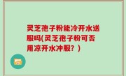 灵芝孢子粉能冷开水送服吗(灵芝孢子粉可否用凉开水冲服？)