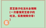 灵芝孢子吃法大全视频(一次看懂灵芝孢子的吃法，实用视频分享！)