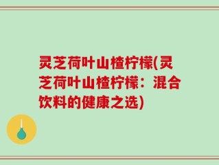 灵芝荷叶山楂柠檬(灵芝荷叶山楂柠檬：混合饮料的健康之选)