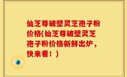 仙芝尊破壁灵芝孢子粉价格(仙芝尊破壁灵芝孢子粉价格新鲜出炉，快来看！)