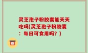 灵芝孢子粉胶囊能天天吃吗(灵芝孢子粉胶囊：每日可食用吗？)