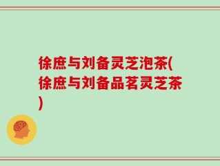 徐庶与刘备灵芝泡茶(徐庶与刘备品茗灵芝茶)