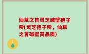 仙草之首灵芝破壁孢子粉(灵芝孢子粉，仙草之首破壁高品质)