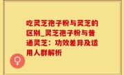 吃灵芝孢子粉与灵芝的区别_灵芝孢子粉与普通灵芝：功效差异及适用人群解析