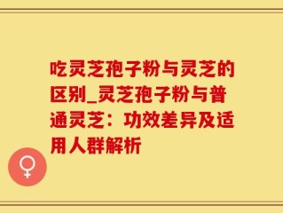 吃灵芝孢子粉与灵芝的区别_灵芝孢子粉与普通灵芝：功效差异及适用人群解析