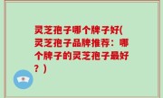 灵芝孢子哪个牌子好(灵芝孢子品牌推荐：哪个牌子的灵芝孢子最好？)