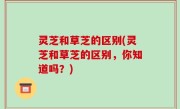 灵芝和草芝的区别(灵芝和草芝的区别，你知道吗？)