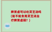 脾胃虚可以吃灵芝汤吗(能不能食用灵芝汤治疗脾胃虚弱？)