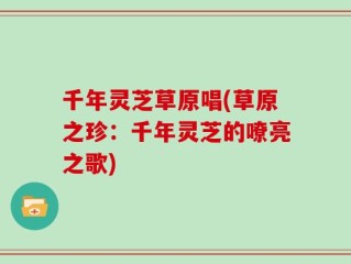 千年灵芝草原唱(草原之珍：千年灵芝的嘹亮之歌)