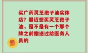 买广药灵芝孢子油实体店？最近想买灵芝孢子油，是不是有一个那个牌之前赠送过给医务人员的