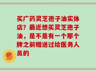买广药灵芝孢子油实体店？最近想买灵芝孢子油，是不是有一个那个牌之前赠送过给医务人员的