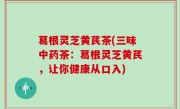 葛根灵芝黄芪茶(三味中药茶：葛根灵芝黄芪，让你健康从口入)