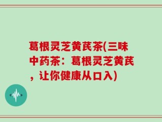 葛根灵芝黄芪茶(三味中药茶：葛根灵芝黄芪，让你健康从口入)