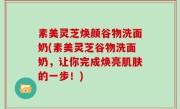 素美灵芝焕颜谷物洗面奶(素美灵芝谷物洗面奶，让你完成焕亮肌肤的一步！)