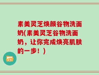 素美灵芝焕颜谷物洗面奶(素美灵芝谷物洗面奶，让你完成焕亮肌肤的一步！)