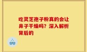 吃灵芝孢子粉真的会让鼻子干燥吗？深入解析背后的