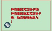 神农集团灵芝孢子粉(神农集团推出灵芝孢子粉，助您增强免疫力！)