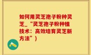 如何用灵芝孢子粉种灵芝_“灵芝孢子粉种植技术：高效培育灵芝新方法”)