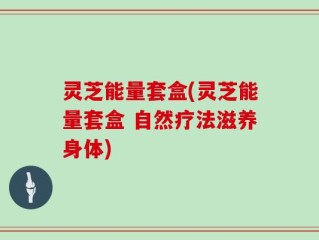 灵芝能量套盒(灵芝能量套盒 自然疗法滋养身体)