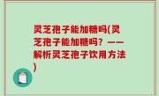 灵芝孢子能加糖吗(灵芝孢子能加糖吗？——解析灵芝孢子饮用方法)