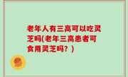 老年人有三高可以吃灵芝吗(老年三高患者可食用灵芝吗？)
