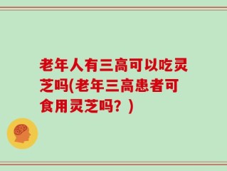 老年人有三高可以吃灵芝吗(老年三高患者可食用灵芝吗？)