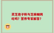 灵芝孢子粉与芝麻糊同吃吗？营养专家解答？