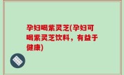 孕妇喝紫灵芝(孕妇可喝紫灵芝饮料，有益于健康)
