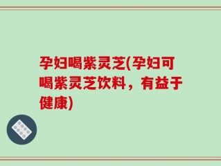 孕妇喝紫灵芝(孕妇可喝紫灵芝饮料，有益于健康)