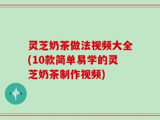 灵芝奶茶做法视频大全(10款简单易学的灵芝奶茶制作视频)